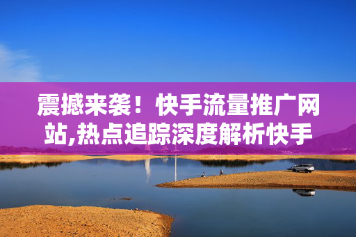 震撼来袭！快手流量推广网站,热点追踪深度解析快手流量推广的最新攻略与技巧！